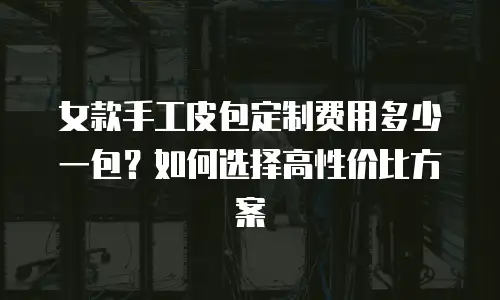 女款手工皮包定制费用多少一包？如何选择高性价比方案