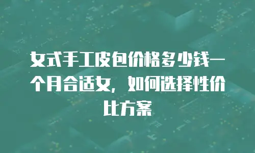 女式手工皮包价格多少钱一个月合适女，如何选择性价比方案