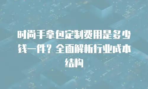 时尚手拿包定制费用是多少钱一件？全面解析行业成本结构