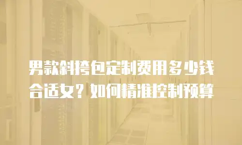 男款斜挎包定制费用多少钱合适女？如何精准控制预算