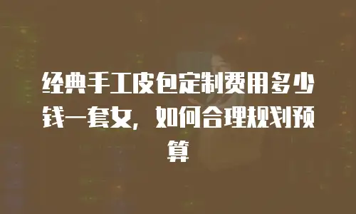 经典手工皮包定制费用多少钱一套女，如何合理规划预算