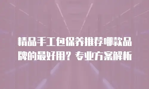 精品手工包保养推荐哪款品牌的最好用？专业方案解析