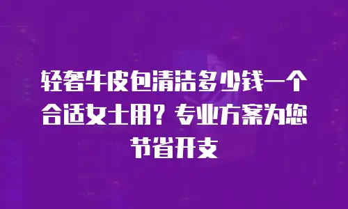 轻奢牛皮包清洁多少钱一个合适女士用？专业方案为您节省开支
