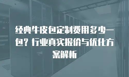 经典牛皮包定制费用多少一包？行业真实报价与优化方案解析