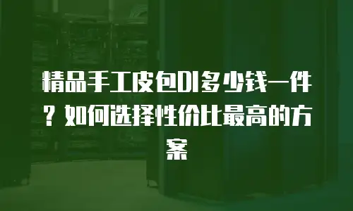 精品手工皮包DI多少钱一件？如何选择性价比最高的方案