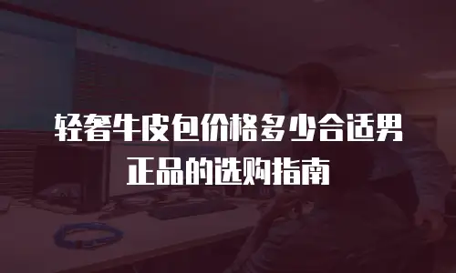 轻奢牛皮包价格多少合适男正品的选购指南
