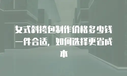 女式斜挎包制作价格多少钱一件合适，如何选择更省成本