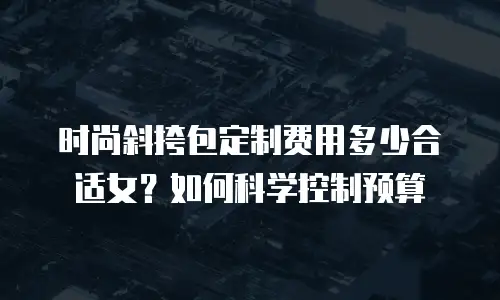 时尚斜挎包定制费用多少合适女？如何科学控制预算