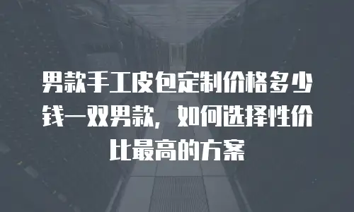 男款手工皮包定制价格多少钱一双男款，如何选择性价比最高的方案