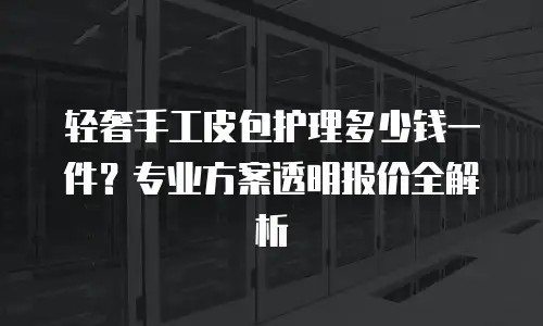 轻奢手工皮包护理多少钱一件？专业方案透明报价全解析