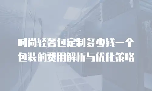 时尚轻奢包定制多少钱一个包装的费用解析与优化策略