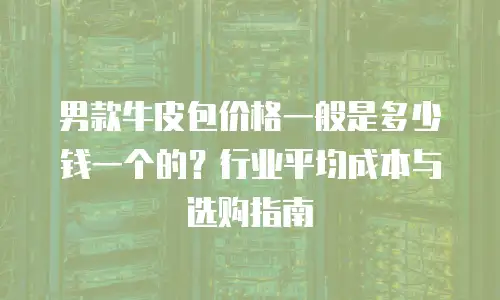 男款牛皮包价格一般是多少钱一个的？行业平均成本与选购指南