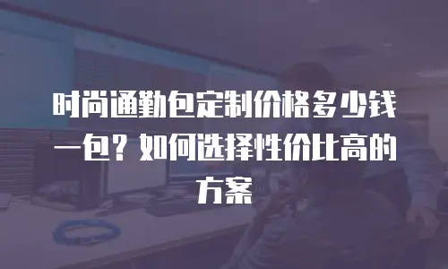 时尚通勤包定制价格多少钱一包？如何选择性价比高的方案