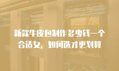 新款牛皮包制作多少钱一个合适女，如何选才更划算
