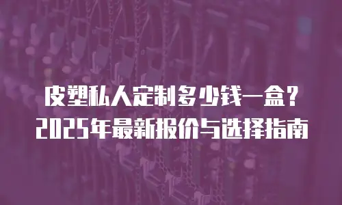 皮塑私人定制多少钱一盒？2025年最新报价与选择指南