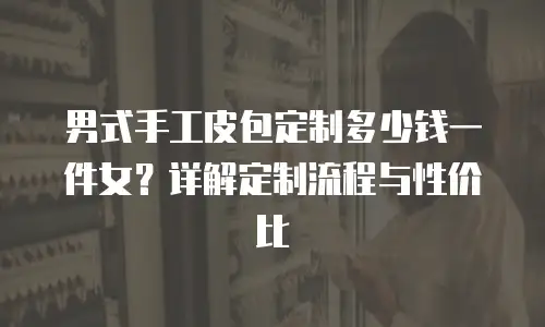 男式手工皮包定制多少钱一件女？详解定制流程与性价比