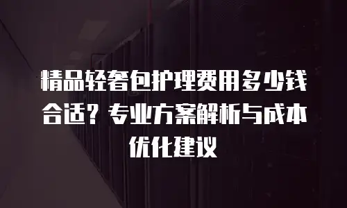 精品轻奢包护理费用多少钱合适？专业方案解析与成本优化建议