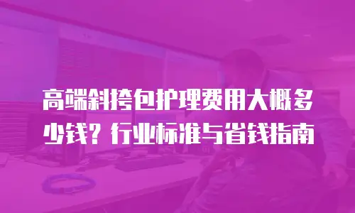 高端斜挎包护理费用大概多少钱？行业标准与省钱指南