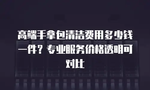 高端手拿包清洁费用多少钱一件？专业服务价格透明可对比