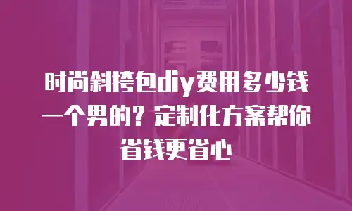 时尚斜挎包diy费用多少钱一个男的？定制化方案帮你省钱更省心