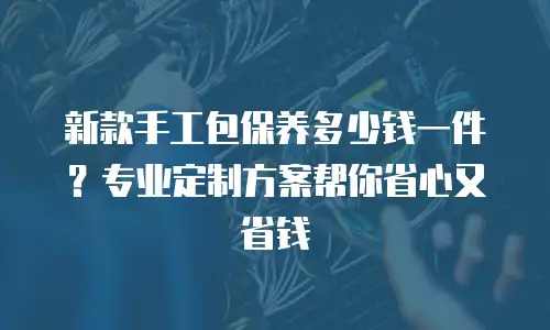 新款手工包保养多少钱一件？专业定制方案帮你省心又省钱