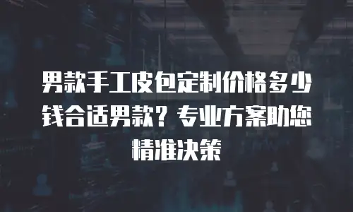 男款手工皮包定制价格多少钱合适男款？专业方案助您精准决策