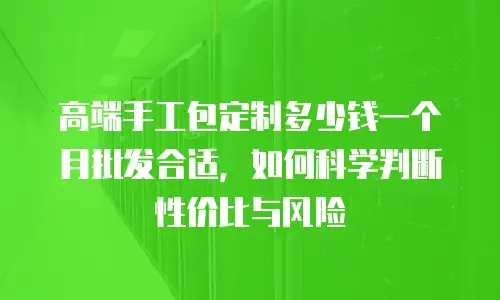 高端手工包定制多少钱一个月批发合适，如何科学判断性价比与风险