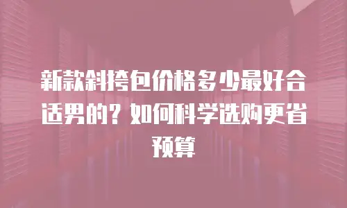 新款斜挎包价格多少最好合适男的？如何科学选购更省预算