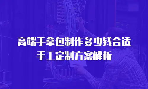 高端手拿包制作多少钱合适手工定制方案解析