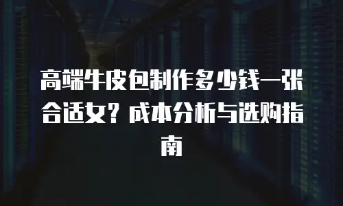 高端牛皮包制作多少钱一张合适女？成本分析与选购指南