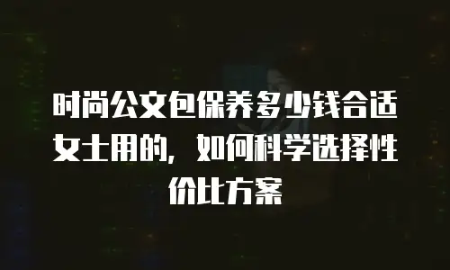 时尚公文包保养多少钱合适女士用的，如何科学选择性价比方案