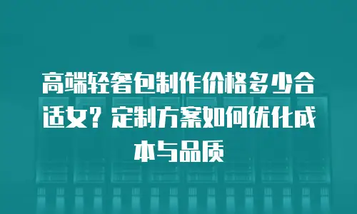 高端轻奢包制作价格多少合适女？定制方案如何优化成本与品质