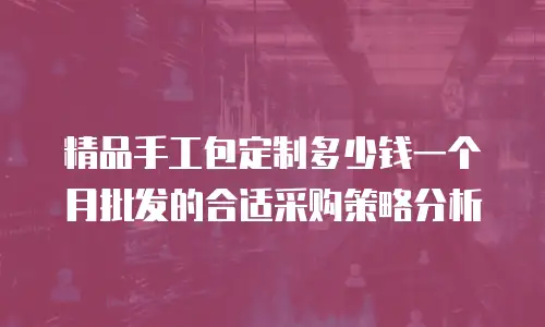 精品手工包定制多少钱一个月批发的合适采购策略分析