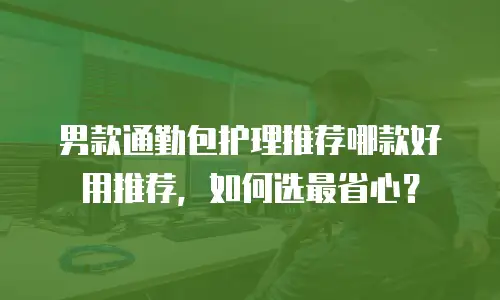 男款通勤包护理推荐哪款好用推荐，如何选最省心？