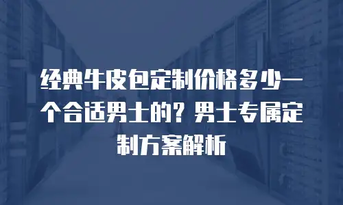经典牛皮包定制价格多少一个合适男士的？男士专属定制方案解析