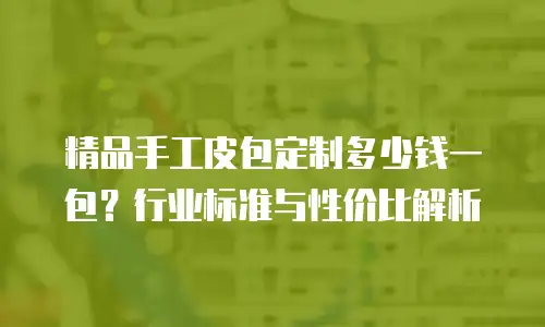 精品手工皮包定制多少钱一包？行业标准与性价比解析