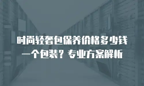 时尚轻奢包保养价格多少钱一个包装？专业方案解析