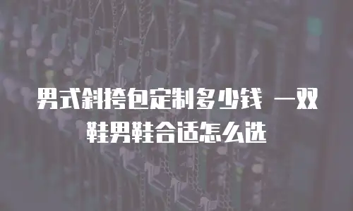 男式斜挎包定制多少钱 一双鞋男鞋合适怎么选