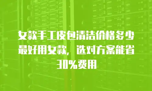女款手工皮包清洁价格多少最好用女款，选对方案能省30%费用
