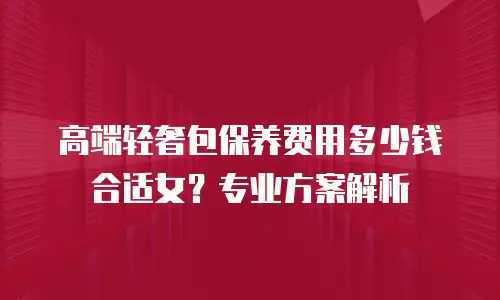 高端轻奢包保养费用多少钱合适女？专业方案解析