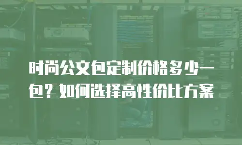 时尚公文包定制价格多少一包？如何选择高性价比方案