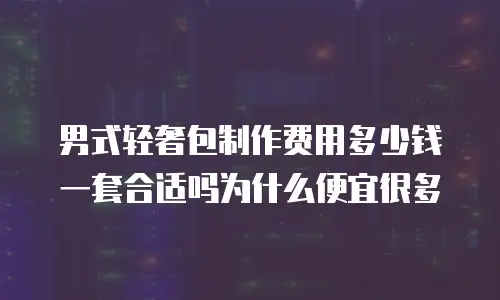 男式轻奢包制作费用多少钱一套合适吗为什么便宜很多
