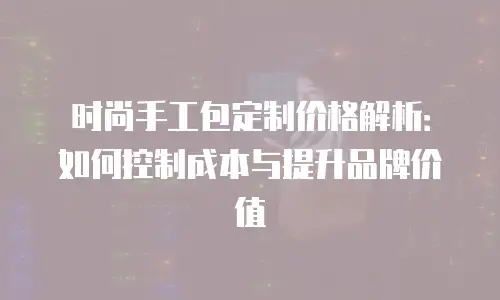 时尚手工包定制价格解析：如何控制成本与提升品牌价值