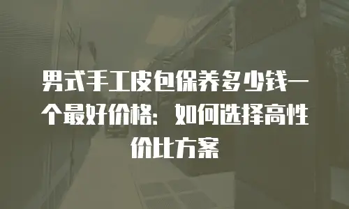 男式手工皮包保养多少钱一个最好价格：如何选择高性价比方案