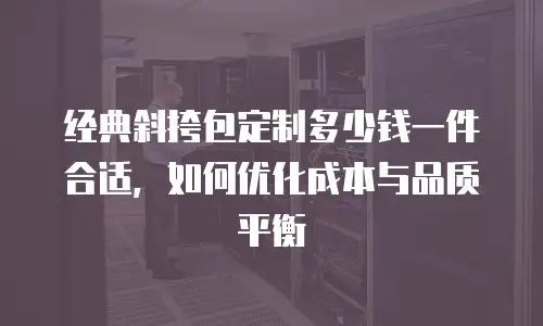 经典斜挎包定制多少钱一件合适，如何优化成本与品质平衡