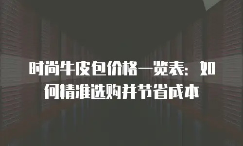 时尚牛皮包价格一览表：如何精准选购并节省成本