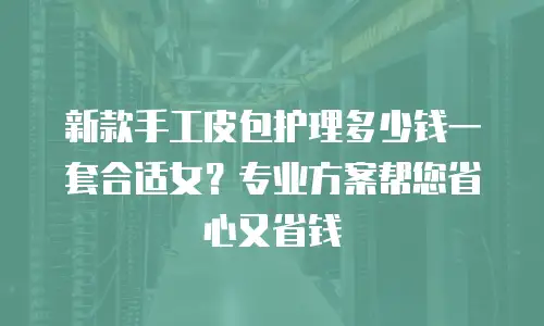 新款手工皮包护理多少钱一套合适女？专业方案帮您省心又省钱