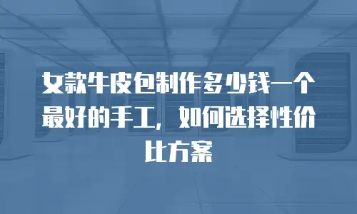 女款牛皮包制作多少钱一个最好的手工，如何选择性价比方案