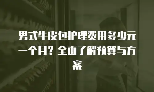 男式牛皮包护理费用多少元一个月？全面了解预算与方案