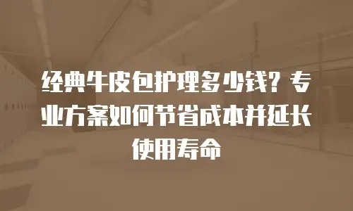 经典牛皮包护理多少钱？专业方案如何节省成本并延长使用寿命